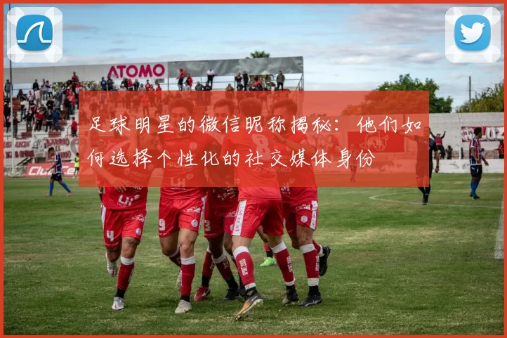 足球明星的微信昵称揭秘：他们如何选择个性化的社交媒体身份