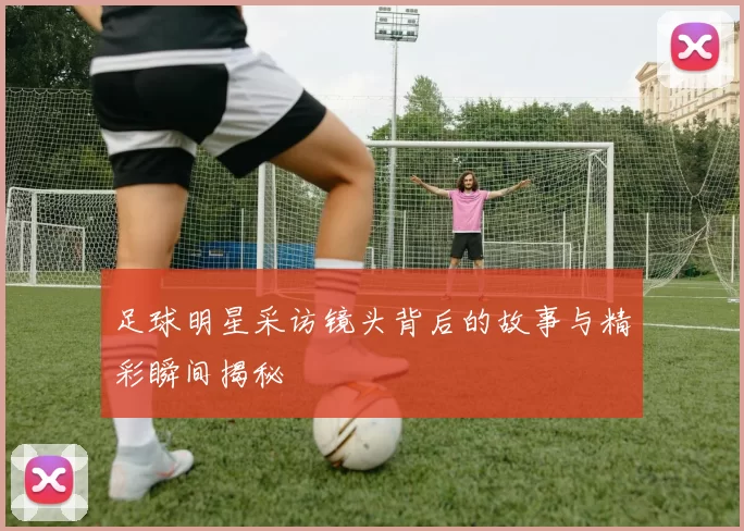 足球明星采访镜头背后的故事与精彩瞬间揭秘