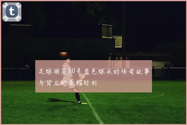 足球明星10号蓝色球衣的传奇故事与背后的荣耀时刻