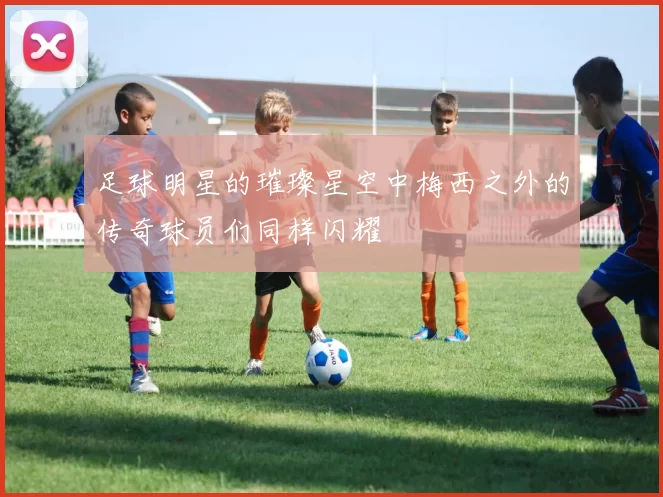 足球明星的璀璨星空中梅西之外的传奇球员们同样闪耀