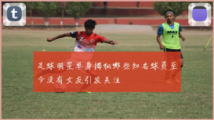 足球明星单身揭秘哪些知名球员至今没有女友引发关注