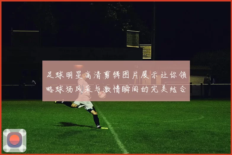 足球明星高清剪辑图片展示让你领略球场风采与激情瞬间的完美结合
